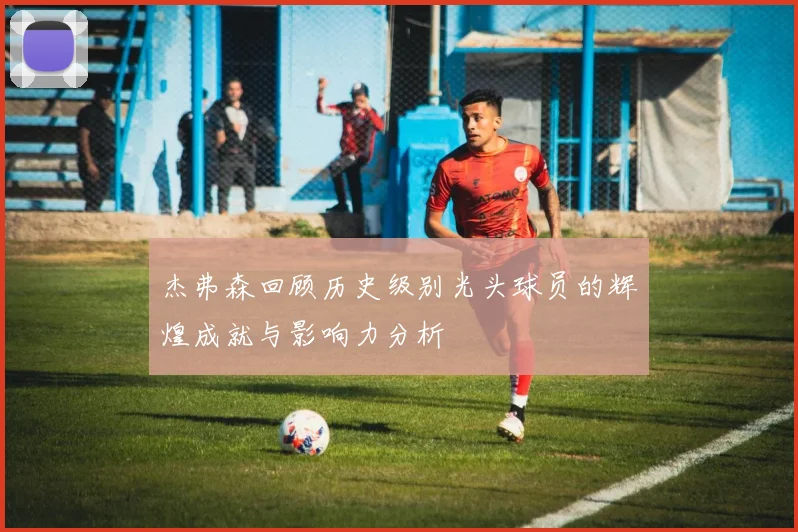 杰弗森回顾历史级别光头球员的辉煌成就与影响力分析
