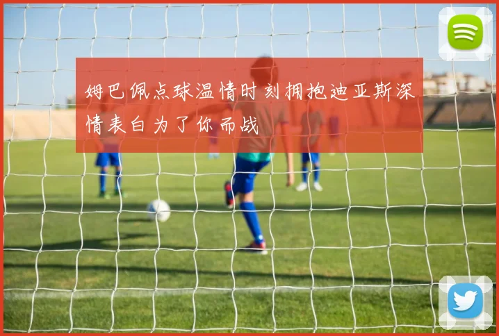 姆巴佩点球温情时刻拥抱迪亚斯深情表白为了你而战