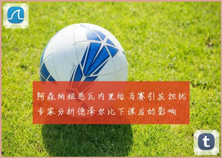 阿森纳租恩瓦内里给马赛引发担忧专家分析德泽尔比下课后的影响