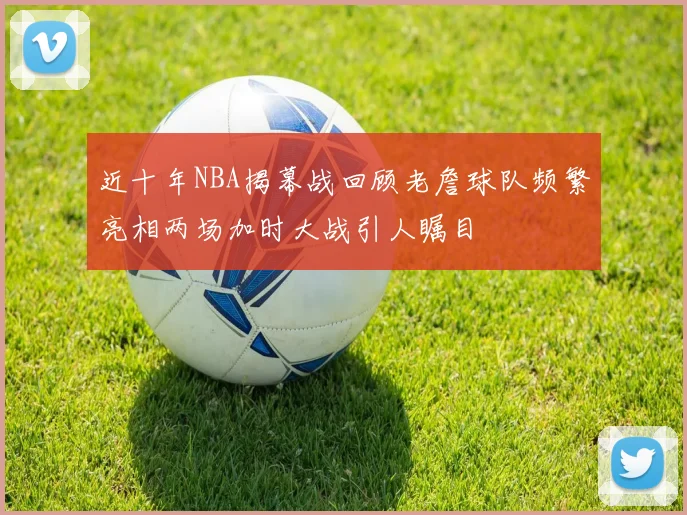 近十年NBA揭幕战回顾老詹球队频繁亮相两场加时大战引人瞩目
