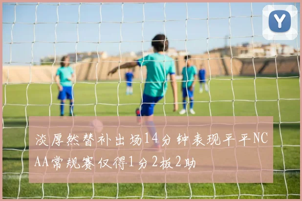 淡厚然替补出场14分钟表现平平NCAA常规赛仅得1分2板2助