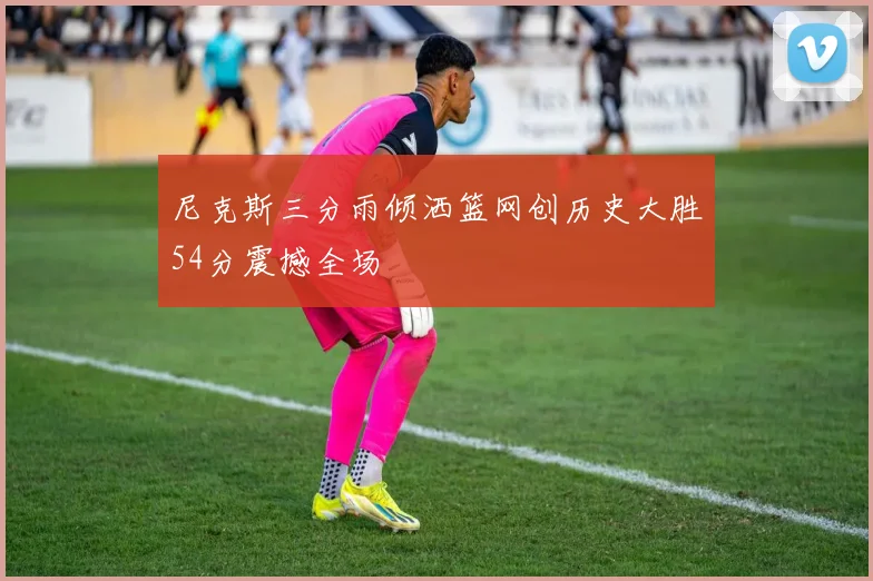 尼克斯三分雨倾洒篮网创历史大胜54分震撼全场