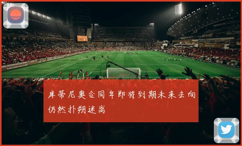 库蒂尼奥合同年即将到期未来去向仍然扑朔迷离