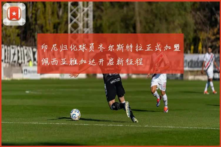 印尼归化球员齐尔斯特拉正式加盟佩西亚雅加达开启新征程