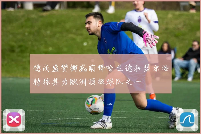 德尚盛赞挪威前锋哈兰德和瑟尔洛特称其为欧洲顶级球队之一