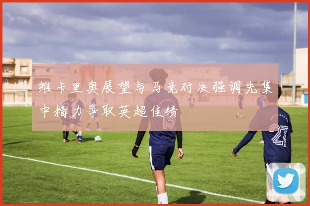 维卡里奥展望与马竞对决强调先集中精力争取英超佳绩