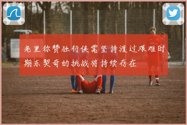 老里称赞独行侠需坚持渡过艰难时期东契奇的挑战将持续存在