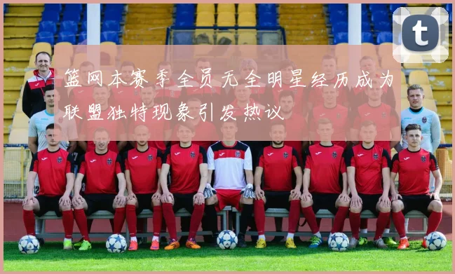篮网本赛季全员无全明星经历成为联盟独特现象引发热议