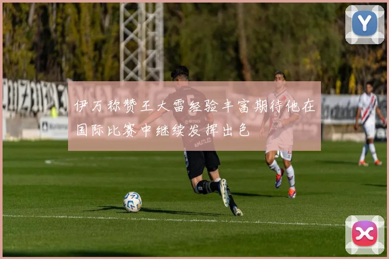 伊万称赞王大雷经验丰富期待他在国际比赛中继续发挥出色