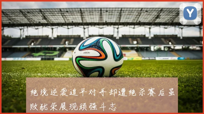 绝境逆袭追平对手却遭绝杀赛后虽败犹荣展现顽强斗志