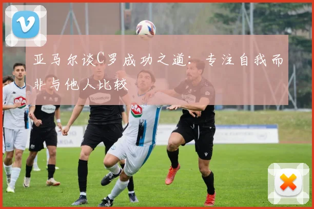 亚马尔谈C罗成功之道：专注自我而非与他人比较