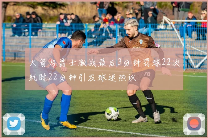 火箭与爵士激战最后3分钟罚球22次耗时22分钟引发球迷热议