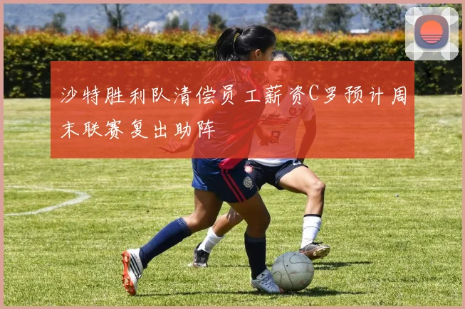 沙特胜利队清偿员工薪资C罗预计周末联赛复出助阵