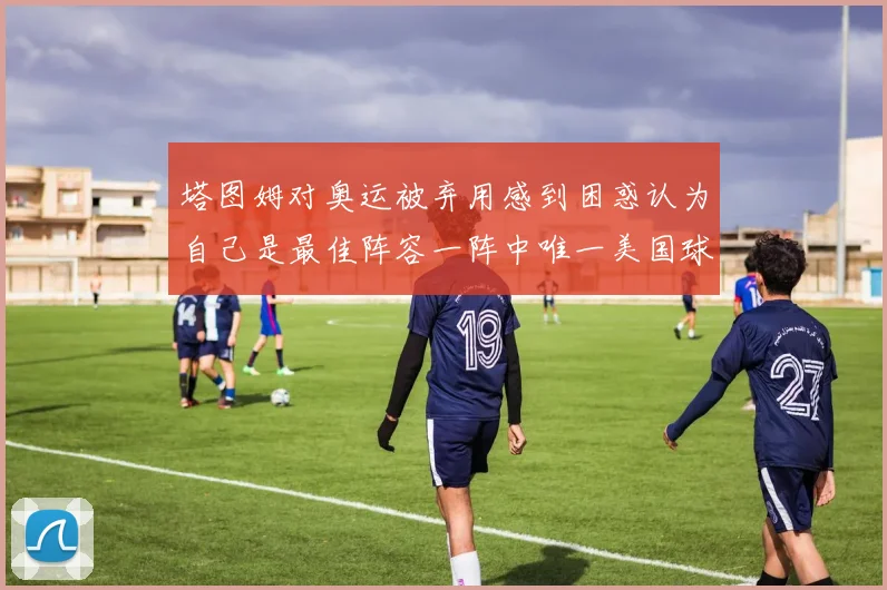 塔图姆对奥运被弃用感到困惑认为自己是最佳阵容一阵中唯一美国球员