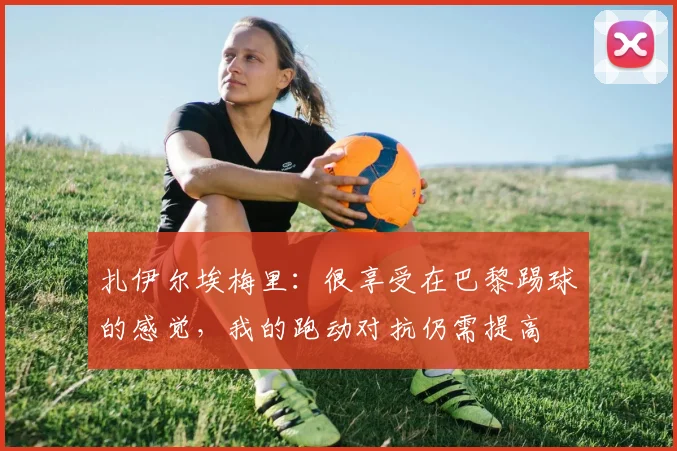 扎伊尔埃梅里：很享受在巴黎踢球的感觉，我的跑动对抗仍需提高