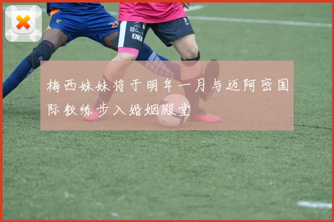 梅西妹妹将于明年一月与迈阿密国际教练步入婚姻殿堂