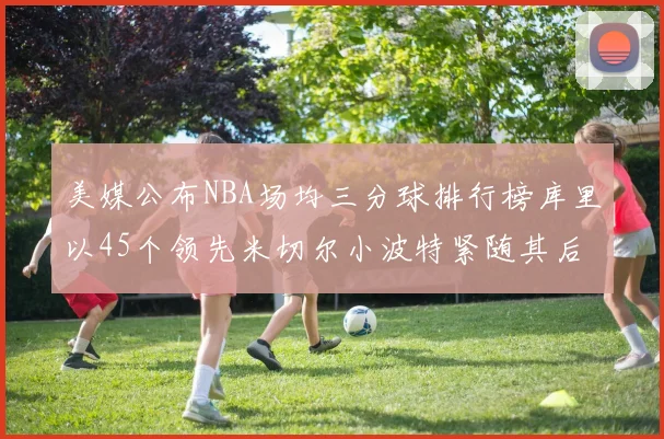 美媒公布NBA场均三分球排行榜库里以45个领先米切尔小波特紧随其后