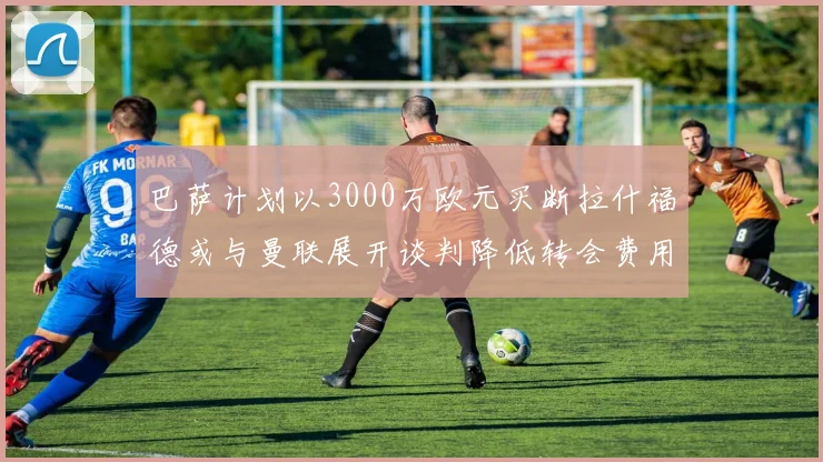 巴萨计划以3000万欧元买断拉什福德或与曼联展开谈判降低转会费用