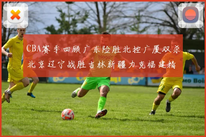 CBA赛季回顾广东险胜北控广厦双杀北京辽宁战胜吉林新疆力克福建精彩纷呈