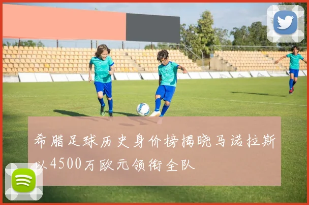 希腊足球历史身价榜揭晓马诺拉斯以4500万欧元领衔全队