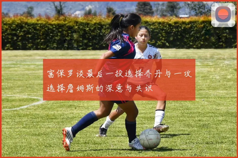 富保罗谈最后一投选择乔丹与一攻选择詹姆斯的深意与共识