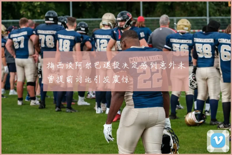 梅西谈阿尔巴退役决定感到意外未曾提前讨论引发震惊