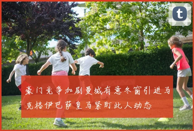 豪门竞争加剧曼城有意冬窗引进马克格伊巴萨皇马紧盯此人动态