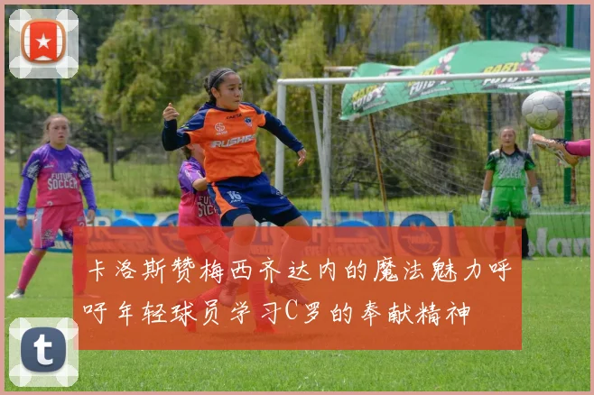 卡洛斯赞梅西齐达内的魔法魅力呼吁年轻球员学习C罗的奉献精神