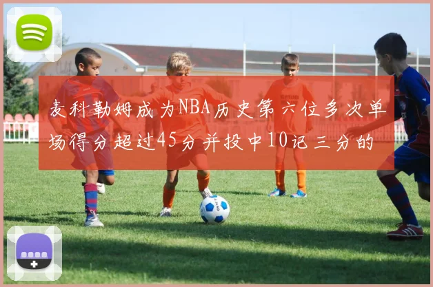 麦科勒姆成为NBA历史第六位多次单场得分超过45分并投中10记三分的球员