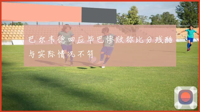 巴尔韦德回应毕巴惨败称比分残酷与实际情况不符