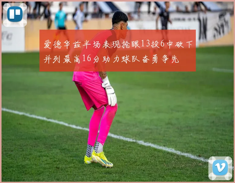 爱德华兹半场表现抢眼13投6中砍下并列最高16分助力球队奋勇争先