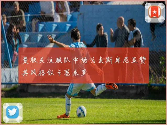 曼联关注狼队中场戈麦斯库尼亚赞其风格似卡塞米罗