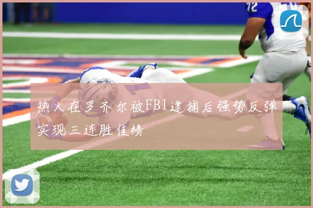热火在罗齐尔被FBI逮捕后强势反弹实现三连胜佳绩