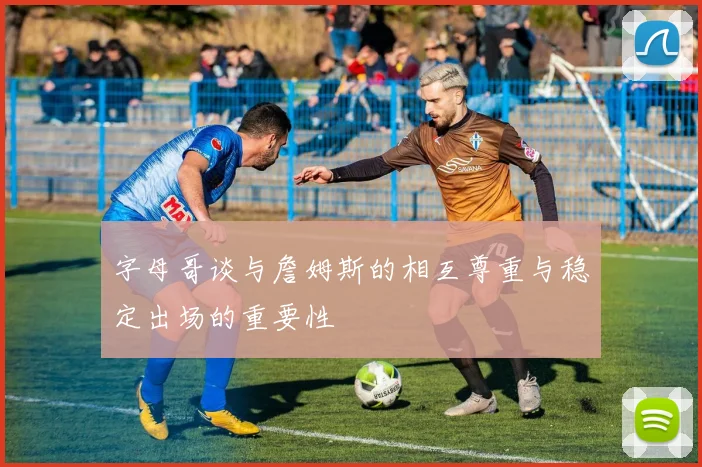 字母哥谈与詹姆斯的相互尊重与稳定出场的重要性